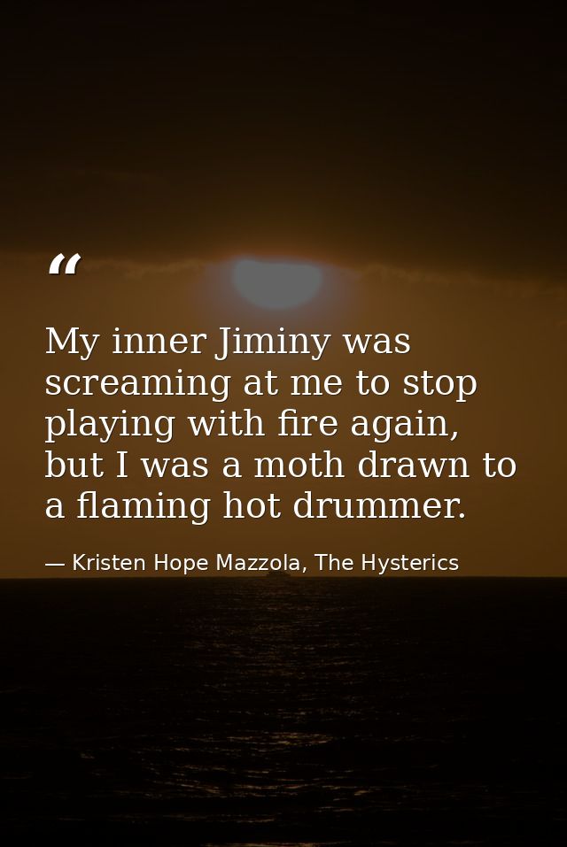 My inner Jiminy was screaming at me to stop playing with fire again, but I was a moth drawn to a flaming hot drummer. — Kristen Hope Mazzola, The Hysterics