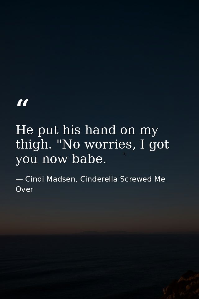 He put his hand on my thigh. "No worries, I got you now babe. — Cindi Madsen, Cinderella Screwed Me Over