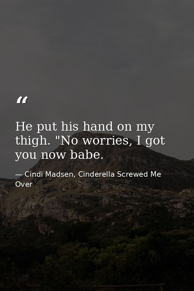 He put his hand on my thigh. "No worries, I got you now babe. — Cindi Madsen, Cinderella Screwed Me Over