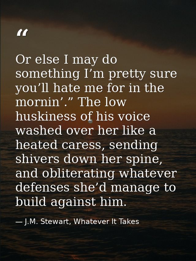 Or else I may do something I’m pretty sure you’ll hate me for in the mornin’.” The low huskiness of his voice washed ove — J.M. Stewart, Whatever It Takes