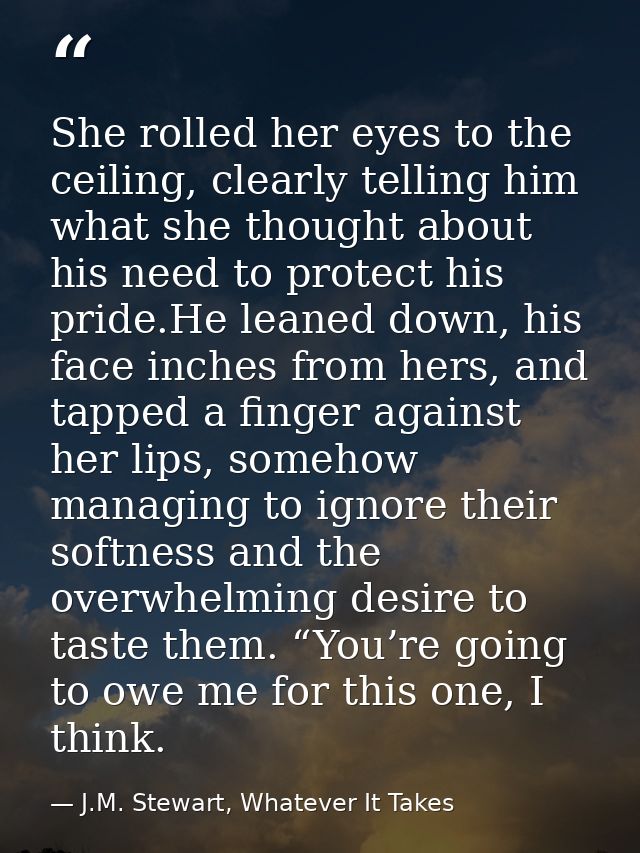 She rolled her eyes to the ceiling, clearly telling him what she thought about his need to protect his pride.He leaned d — J.M. Stewart, Whatever It Takes