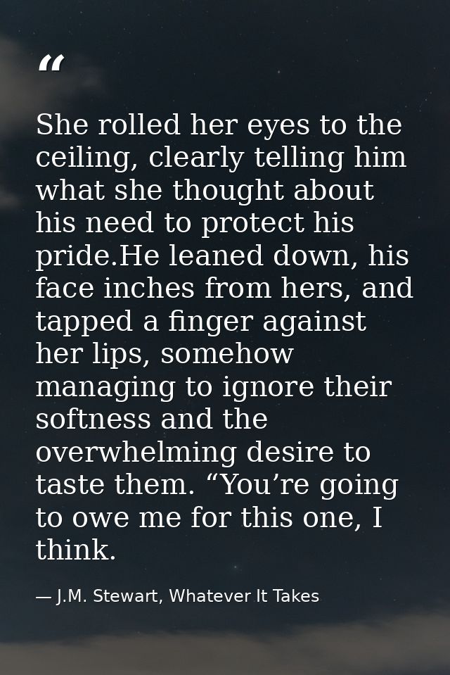 She rolled her eyes to the ceiling, clearly telling him what she thought about his need to protect his pride.He leaned d — J.M. Stewart, Whatever It Takes