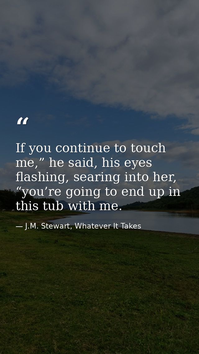 If you continue to touch me,” he said, his eyes flashing, searing into her, “you’re going to end up in this tub with me. — J.M. Stewart, Whatever It Takes