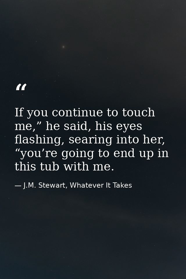 If you continue to touch me,” he said, his eyes flashing, searing into her, “you’re going to end up in this tub with me. — J.M. Stewart, Whatever It Takes