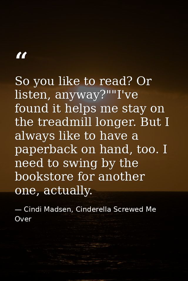 So you like to read? Or listen, anyway?""I've found it helps me stay on the treadmill longer. But I always like to have  — Cindi Madsen, Cinderella Screwed Me Over