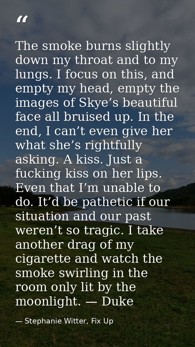 The smoke burns slightly down my throat and to my lungs. I focus on this, and empty my head, empty the images of Skye’s  — Stephanie Witter, Fix Up