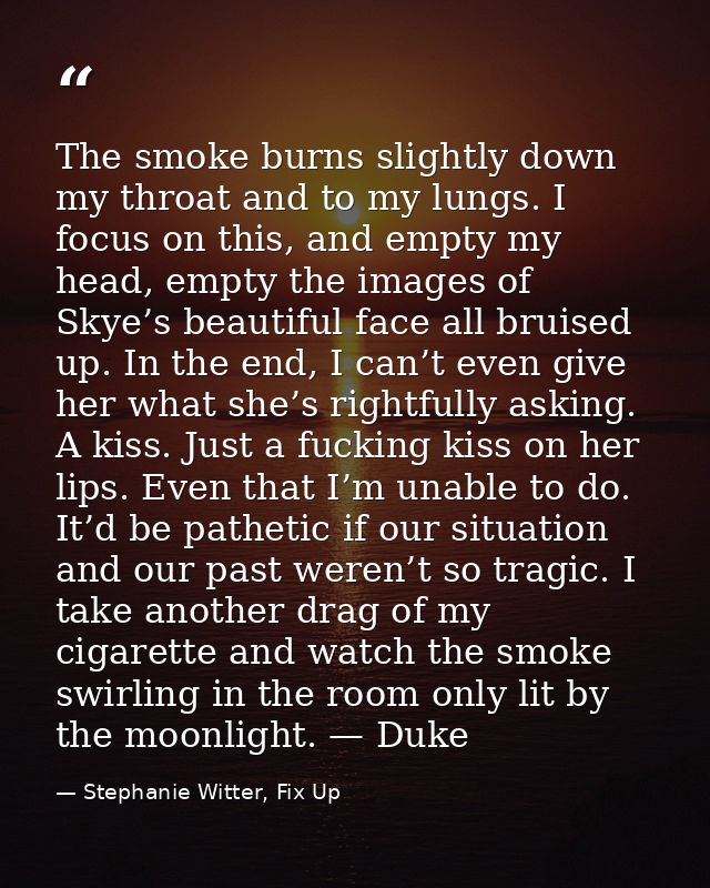 The smoke burns slightly down my throat and to my lungs. I focus on this, and empty my head, empty the images of Skye’s  — Stephanie Witter, Fix Up