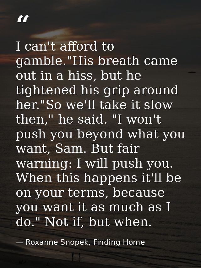 I can't afford to gamble."His breath came out in a hiss, but he tightened his grip around her."So we'll take it slow the — Roxanne Snopek, Finding Home