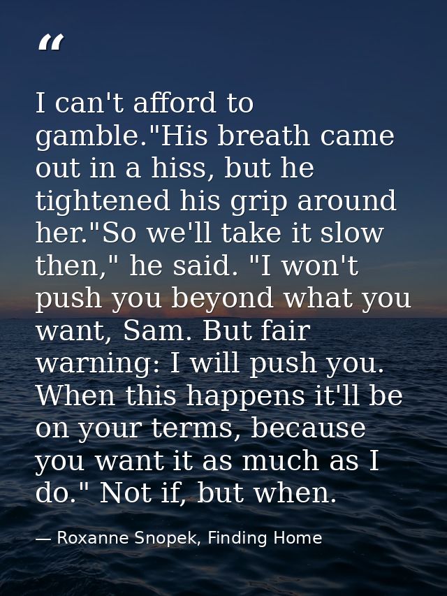 I can't afford to gamble."His breath came out in a hiss, but he tightened his grip around her."So we'll take it slow the — Roxanne Snopek, Finding Home