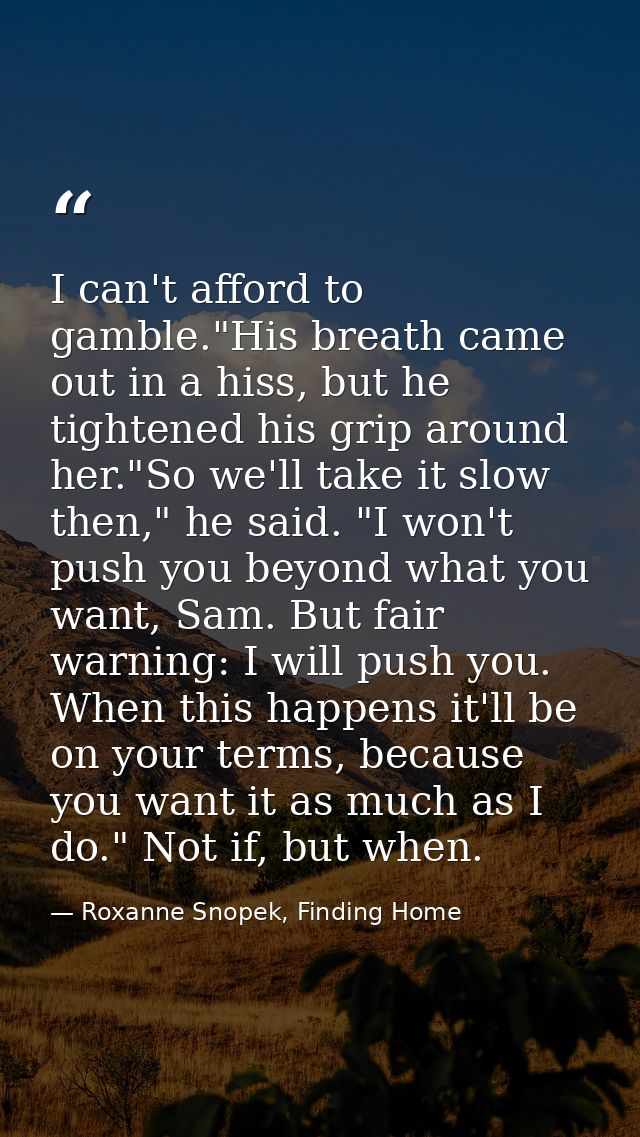 I can't afford to gamble."His breath came out in a hiss, but he tightened his grip around her."So we'll take it slow the — Roxanne Snopek, Finding Home