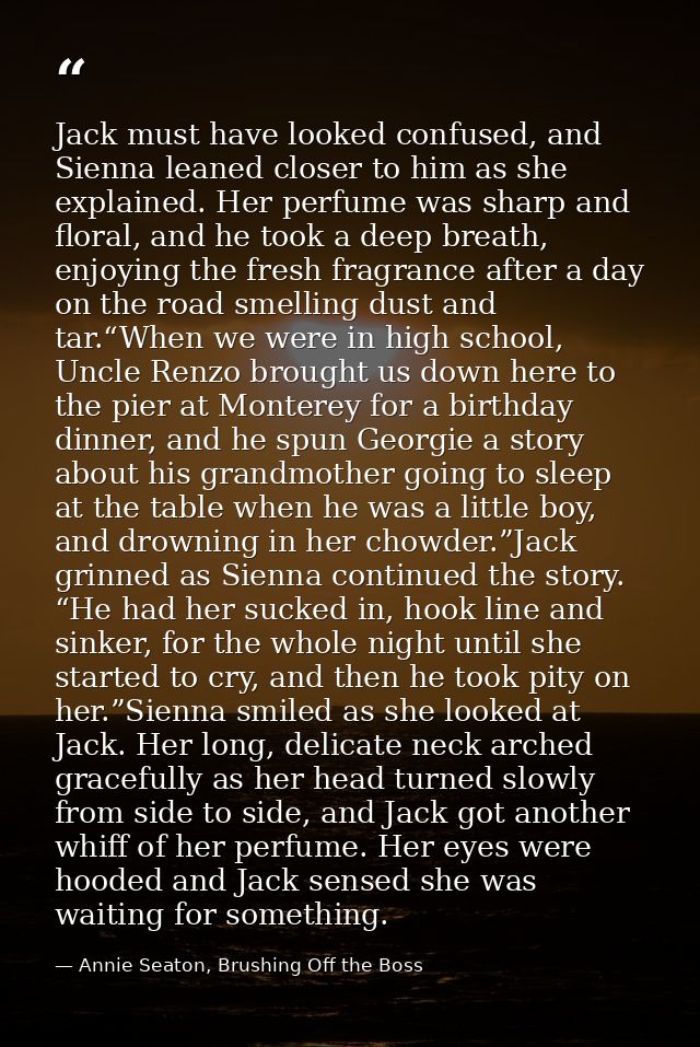 Jack must have looked confused, and Sienna leaned closer to him as she explained. Her perfume was sharp and floral, and  — Annie Seaton, Brushing Off the Boss