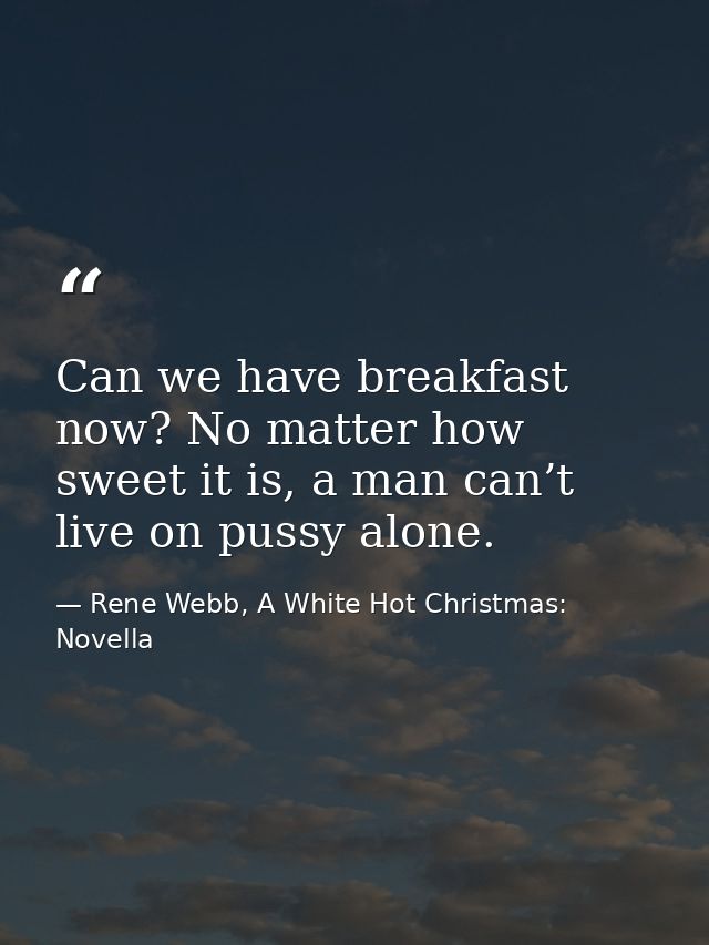 Can we have breakfast now? No matter how sweet it is, a man can’t live on pussy alone. — Rene Webb, A White Hot Christmas: Novella