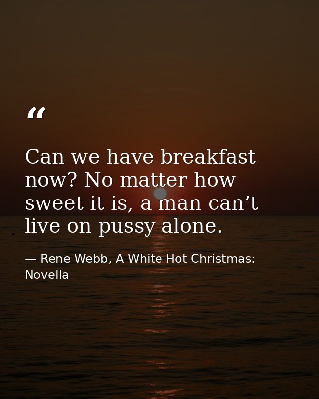 Can we have breakfast now? No matter how sweet it is, a man can’t live on pussy alone. — Rene Webb, A White Hot Christmas: Novella