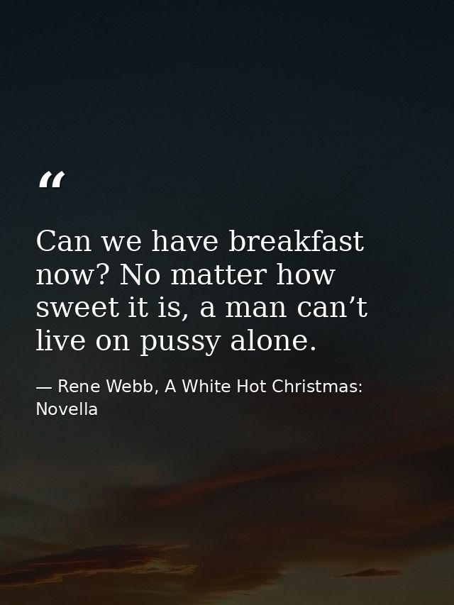 Can we have breakfast now? No matter how sweet it is, a man can’t live on pussy alone. — Rene Webb, A White Hot Christmas: Novella