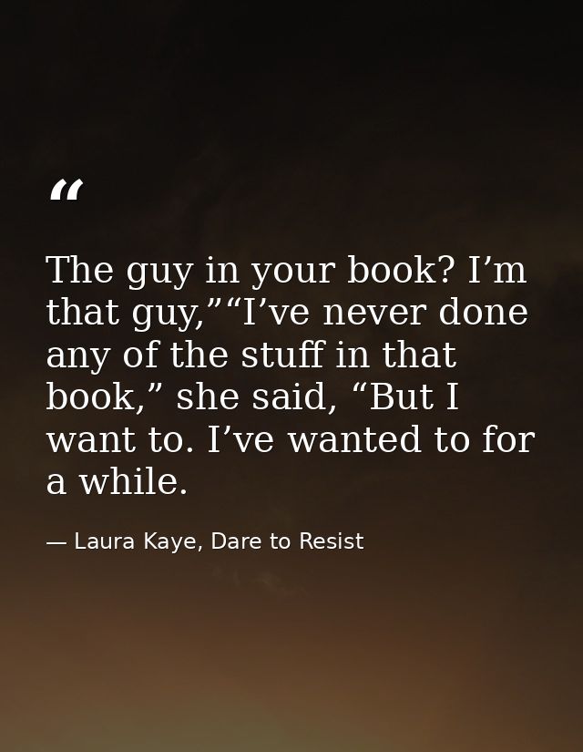 The guy in your book? I’m that guy,”“I’ve never done any of the stuff in that book,” she said, “But I want to. I’ve want — Laura Kaye, Dare to Resist