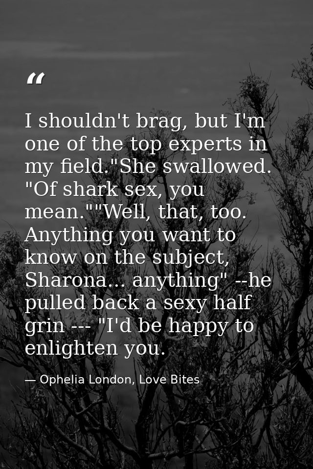 I shouldn't brag, but I'm one of the top experts in my field."She swallowed. "Of shark sex, you mean.""Well, that, too.  — Ophelia London, Love Bites