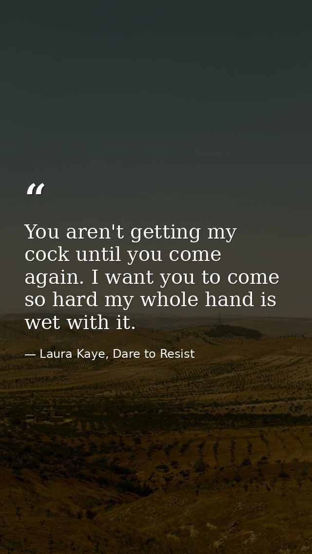 You aren't getting my cock until you come again. I want you to come so hard my whole hand is wet with it. — Laura Kaye, Dare to Resist