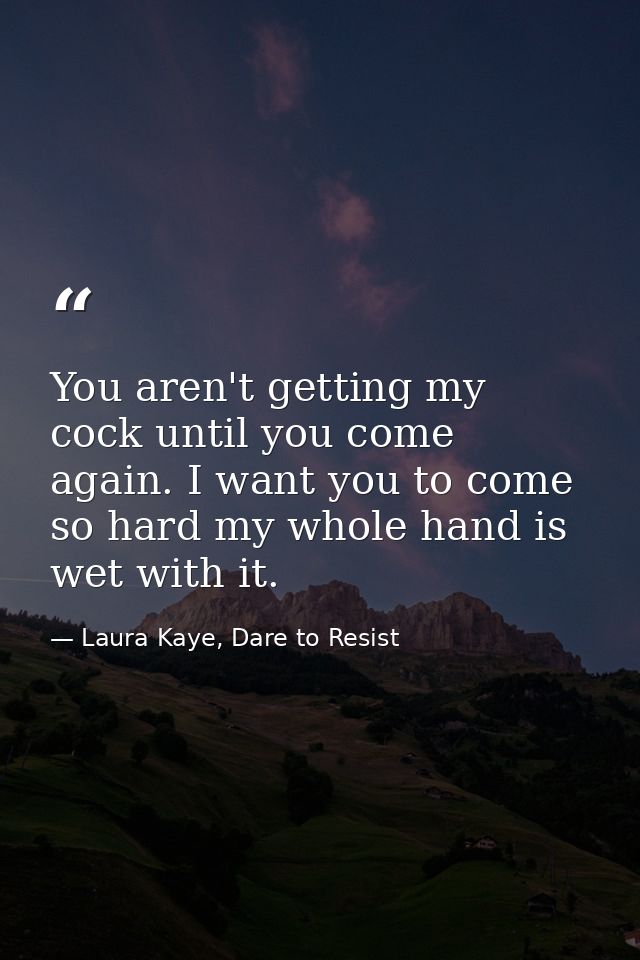 You aren't getting my cock until you come again. I want you to come so hard my whole hand is wet with it. — Laura Kaye, Dare to Resist