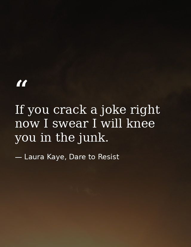 If you crack a joke right now I swear I will knee you in the junk. — Laura Kaye, Dare to Resist