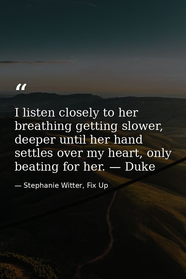 I listen closely to her breathing getting slower, deeper until her hand settles over my heart, only beating for her. — D — Stephanie Witter, Fix Up