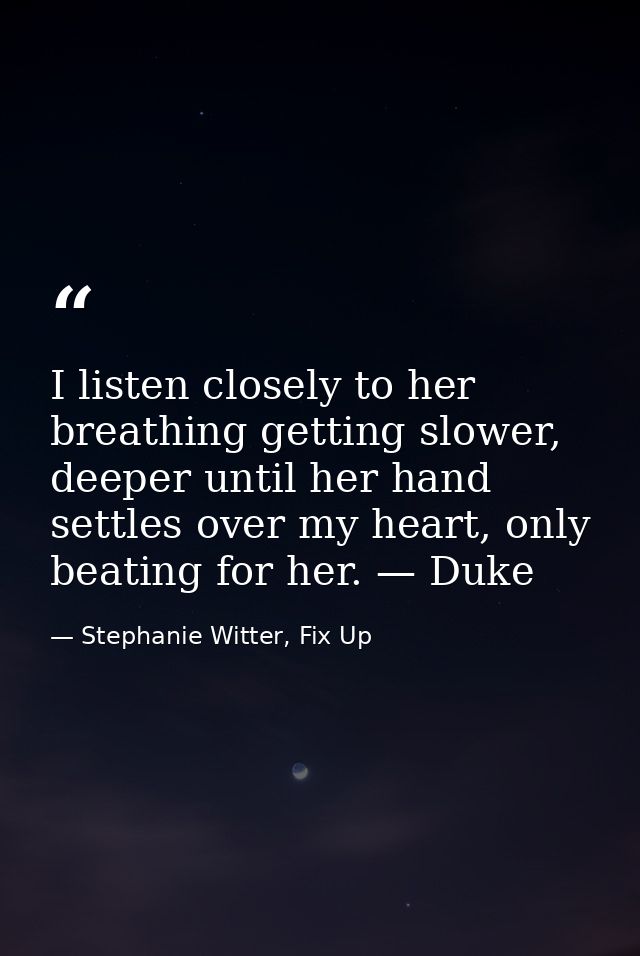 I listen closely to her breathing getting slower, deeper until her hand settles over my heart, only beating for her. — D — Stephanie Witter, Fix Up