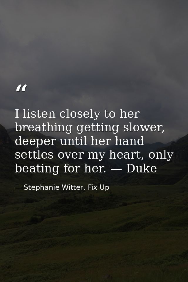 I listen closely to her breathing getting slower, deeper until her hand settles over my heart, only beating for her. — D — Stephanie Witter, Fix Up