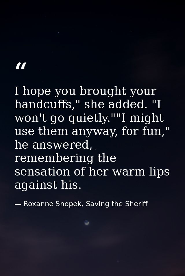 I hope you brought your handcuffs," she added. "I won't go quietly.""I might use them anyway, for fun," he answered, rem — Roxanne Snopek, Saving the Sheriff
