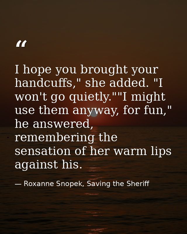 I hope you brought your handcuffs," she added. "I won't go quietly.""I might use them anyway, for fun," he answered, rem — Roxanne Snopek, Saving the Sheriff