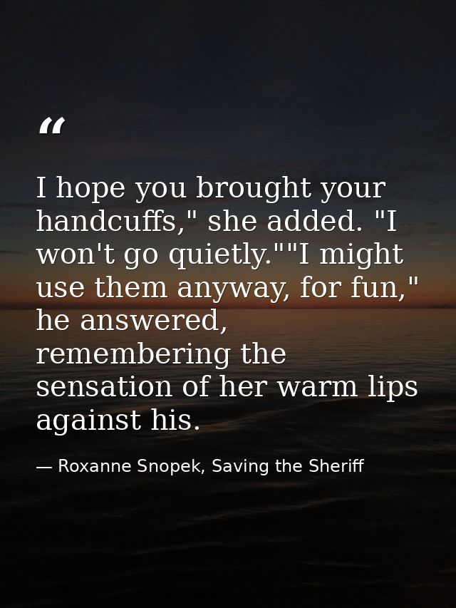 I hope you brought your handcuffs," she added. "I won't go quietly.""I might use them anyway, for fun," he answered, rem — Roxanne Snopek, Saving the Sheriff