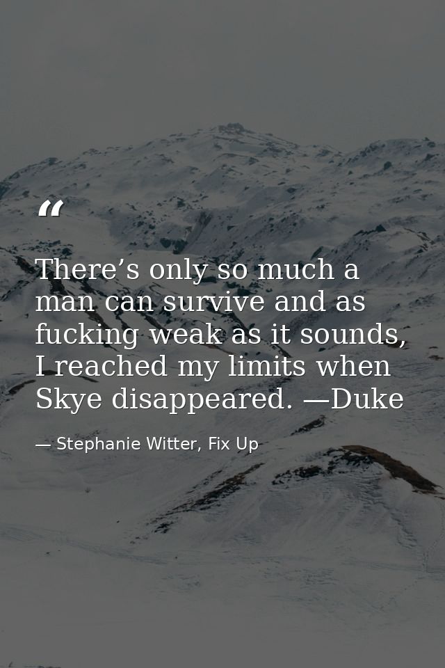 There’s only so much a man can survive and as fucking weak as it sounds, I reached my limits when Skye disappeared. —Duk — Stephanie Witter, Fix Up