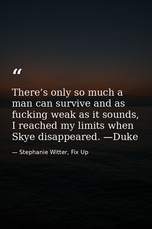There’s only so much a man can survive and as fucking weak as it sounds, I reached my limits when Skye disappeared. —Duk — Stephanie Witter, Fix Up