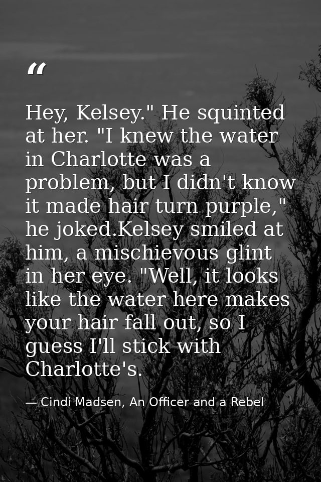 Hey, Kelsey." He squinted at her. "I knew the water in Charlotte was a problem, but I didn't know it made hair turn purp — Cindi Madsen, An Officer and a Rebel