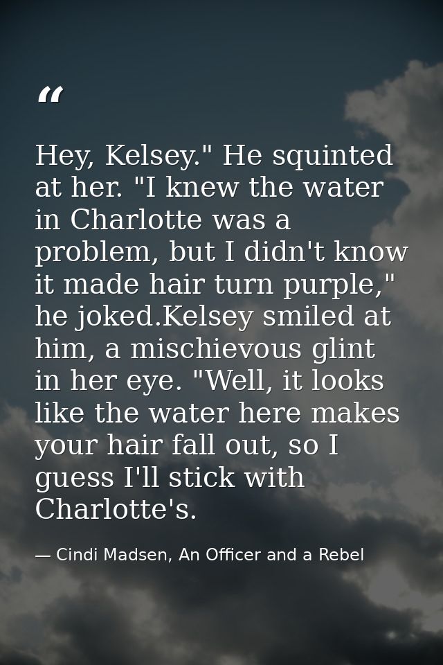 Hey, Kelsey." He squinted at her. "I knew the water in Charlotte was a problem, but I didn't know it made hair turn purp — Cindi Madsen, An Officer and a Rebel