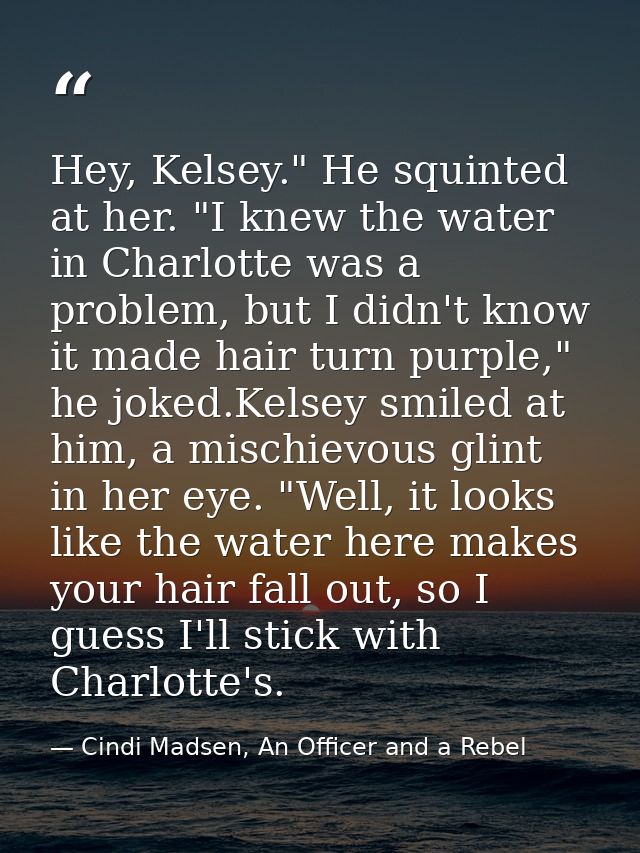 Hey, Kelsey." He squinted at her. "I knew the water in Charlotte was a problem, but I didn't know it made hair turn purp — Cindi Madsen, An Officer and a Rebel