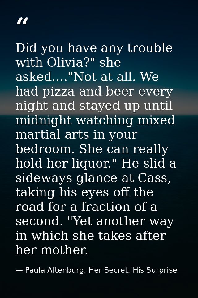 Did you have any trouble with Olivia?" she asked...."Not at all. We had pizza and beer every night and stayed up until m — Paula Altenburg, Her Secret, His Surprise