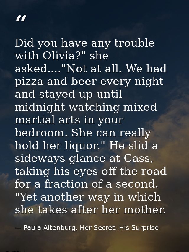Did you have any trouble with Olivia?" she asked...."Not at all. We had pizza and beer every night and stayed up until m — Paula Altenburg, Her Secret, His Surprise