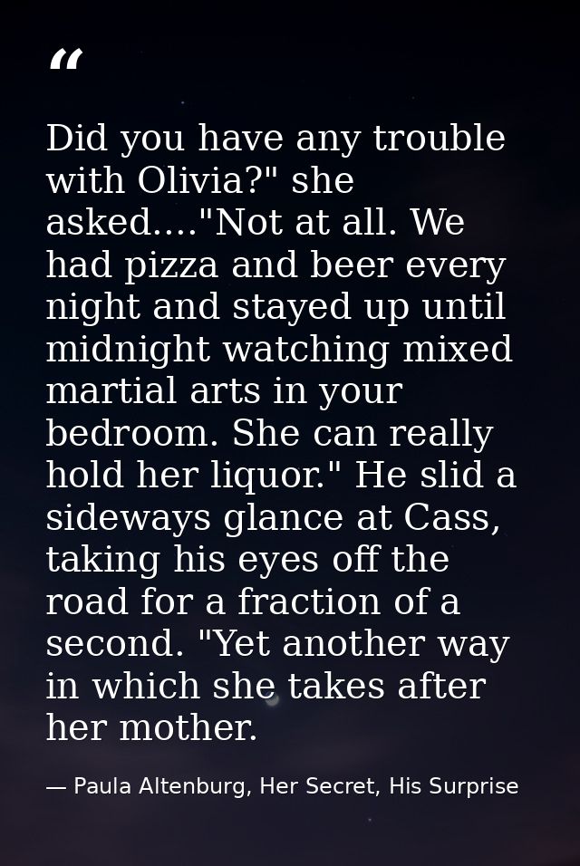 Did you have any trouble with Olivia?" she asked...."Not at all. We had pizza and beer every night and stayed up until m — Paula Altenburg, Her Secret, His Surprise