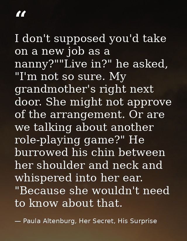 I don't supposed you'd take on a new job as a nanny?""Live in?" he asked, "I'm not so sure. My grandmother's right next  — Paula Altenburg, Her Secret, His Surprise