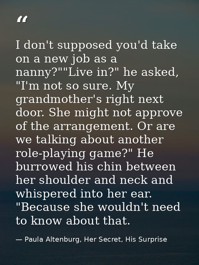 I don't supposed you'd take on a new job as a nanny?""Live in?" he asked, "I'm not so sure. My grandmother's right next  — Paula Altenburg, Her Secret, His Surprise