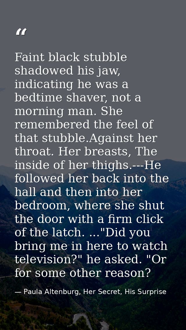 Faint black stubble shadowed his jaw, indicating he was a bedtime shaver, not a morning man. She remembered the feel of  — Paula Altenburg, Her Secret, His Surprise
