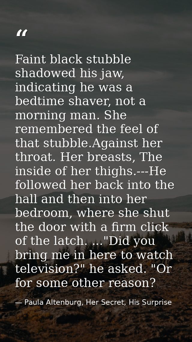 Faint black stubble shadowed his jaw, indicating he was a bedtime shaver, not a morning man. She remembered the feel of  — Paula Altenburg, Her Secret, His Surprise