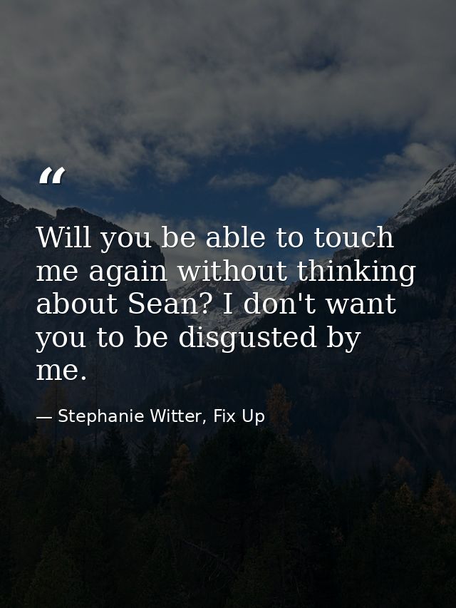 Will you be able to touch me again without thinking about Sean? I don't want you to be disgusted by me. — Stephanie Witter, Fix Up