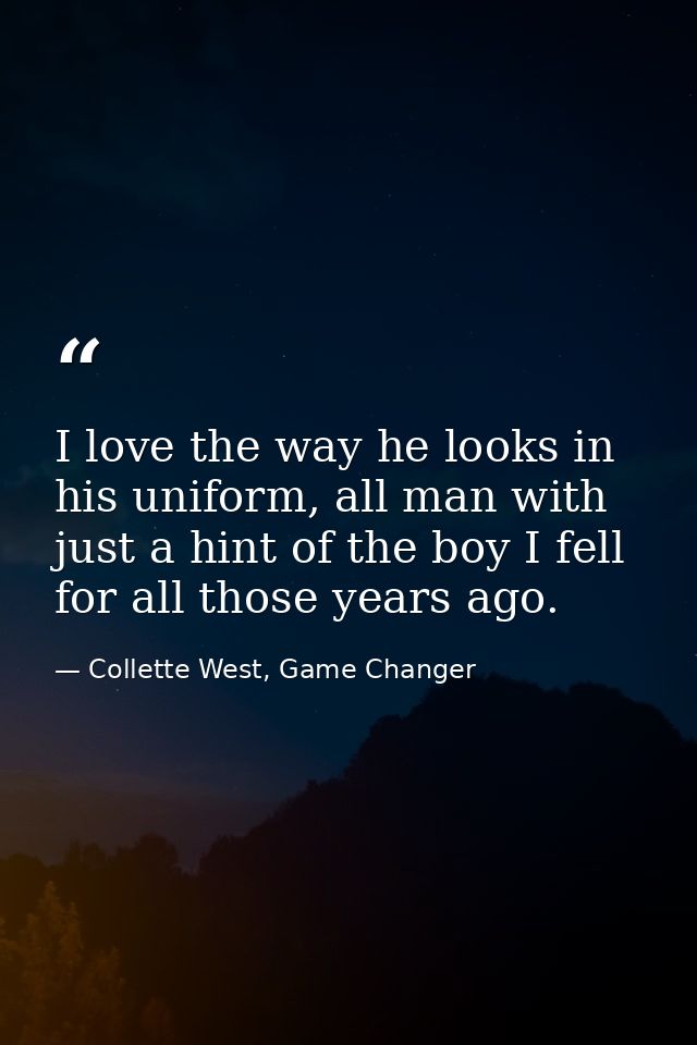 I love the way he looks in his uniform, all man with just a hint of the boy I fell for all those years ago. — Collette West, Game Changer