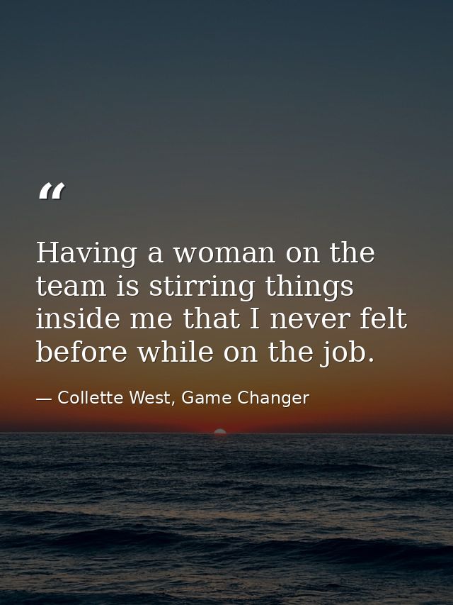 Having a woman on the team is stirring things inside me that I never felt before while on the job. — Collette West, Game Changer