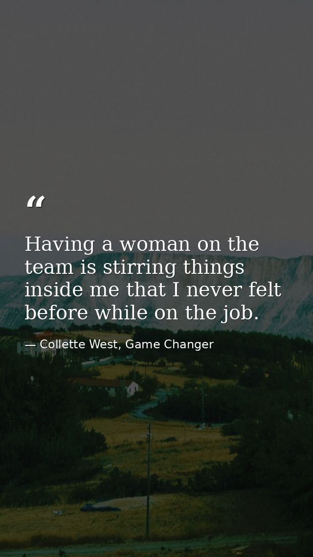 Having a woman on the team is stirring things inside me that I never felt before while on the job. — Collette West, Game Changer