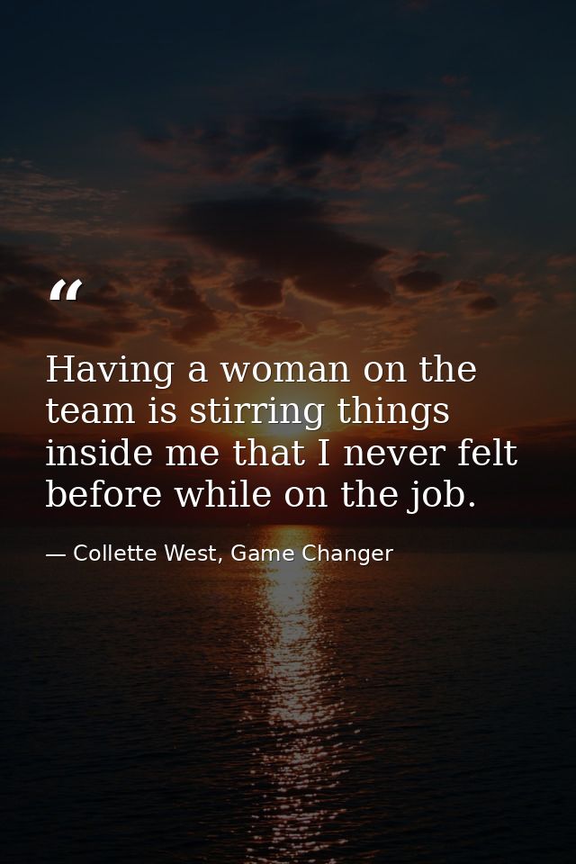 Having a woman on the team is stirring things inside me that I never felt before while on the job. — Collette West, Game Changer