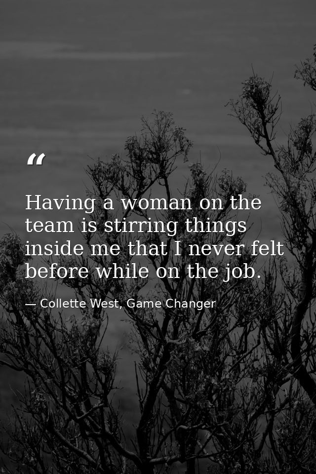 Having a woman on the team is stirring things inside me that I never felt before while on the job. — Collette West, Game Changer