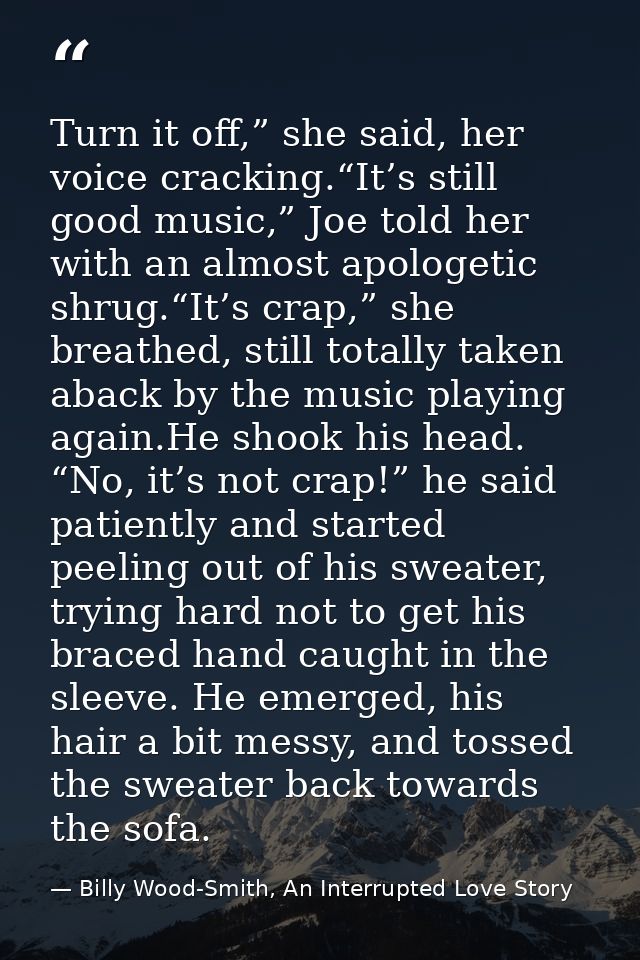 Turn it off,” she said, her voice cracking.“It’s still good music,” Joe told her with an almost apologetic shrug.“It’s c — Billy Wood-Smith, An Interrupted Love Story