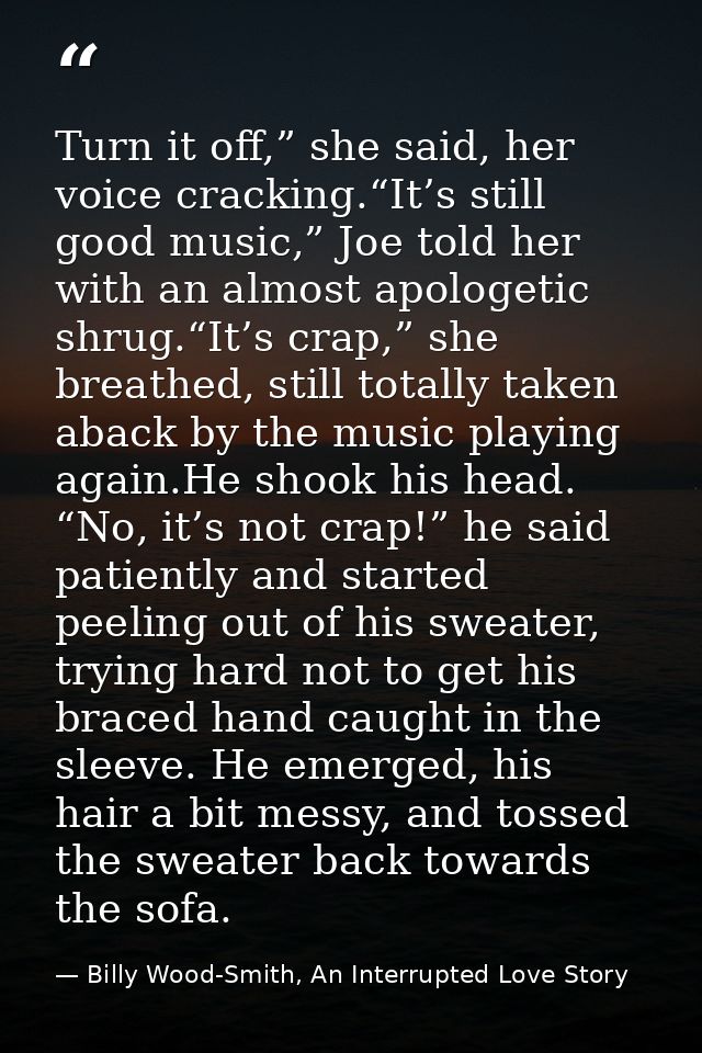 Turn it off,” she said, her voice cracking.“It’s still good music,” Joe told her with an almost apologetic shrug.“It’s c — Billy Wood-Smith, An Interrupted Love Story