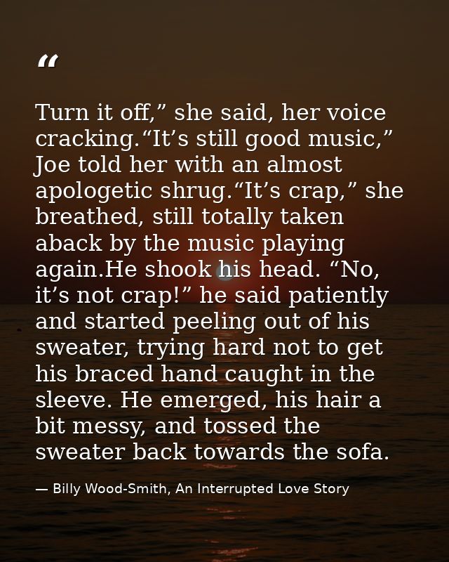 Turn it off,” she said, her voice cracking.“It’s still good music,” Joe told her with an almost apologetic shrug.“It’s c — Billy Wood-Smith, An Interrupted Love Story